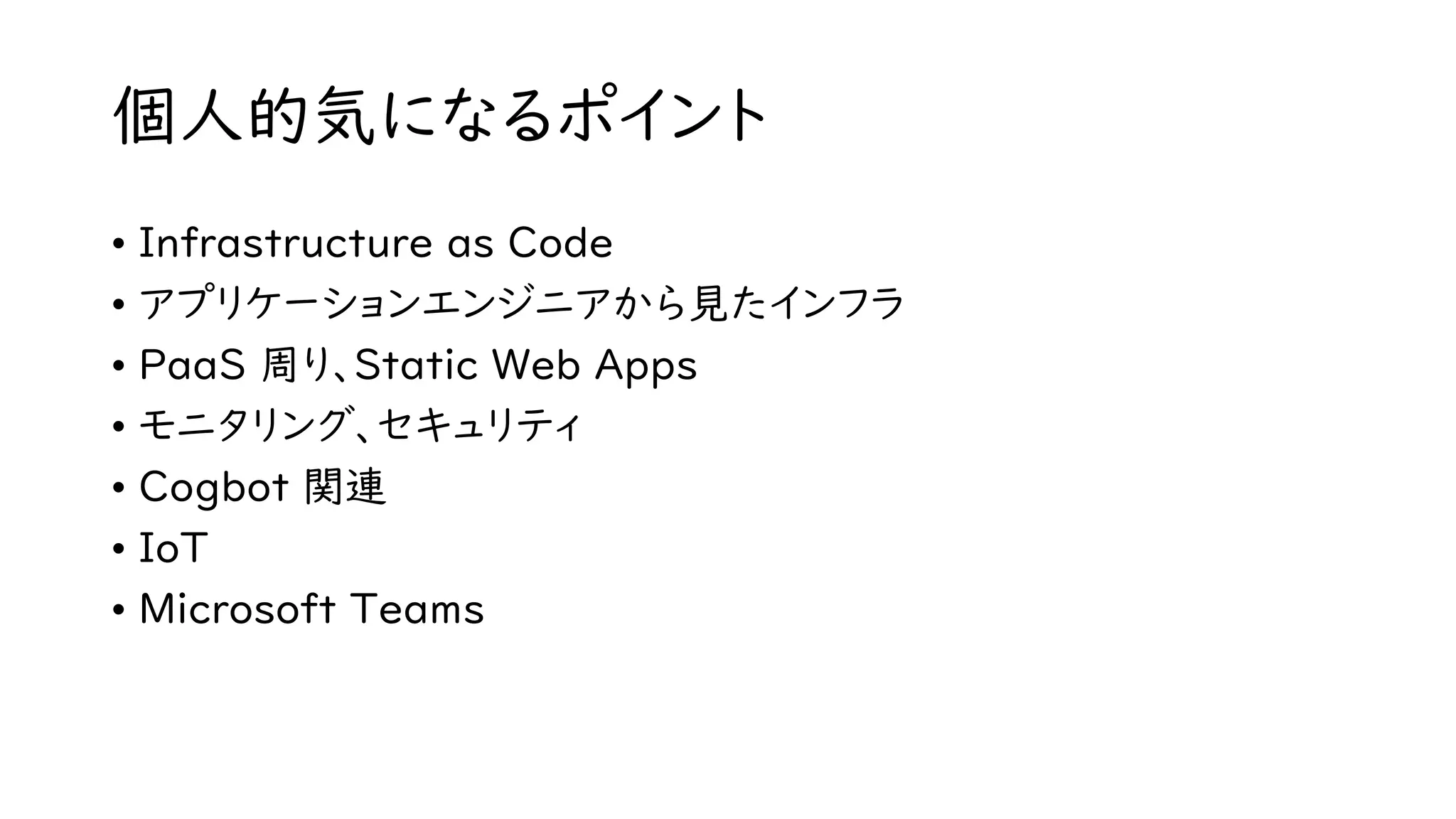 個人的気になるポイント
• Infrastructure as Code
• アプリケーションエンジニアから見たインフラ
• PaaS 周り、Static Web Apps
• モニタリング、セキュリティ
• Cogbot 関連
• IoT
• Microsoft Teams
 