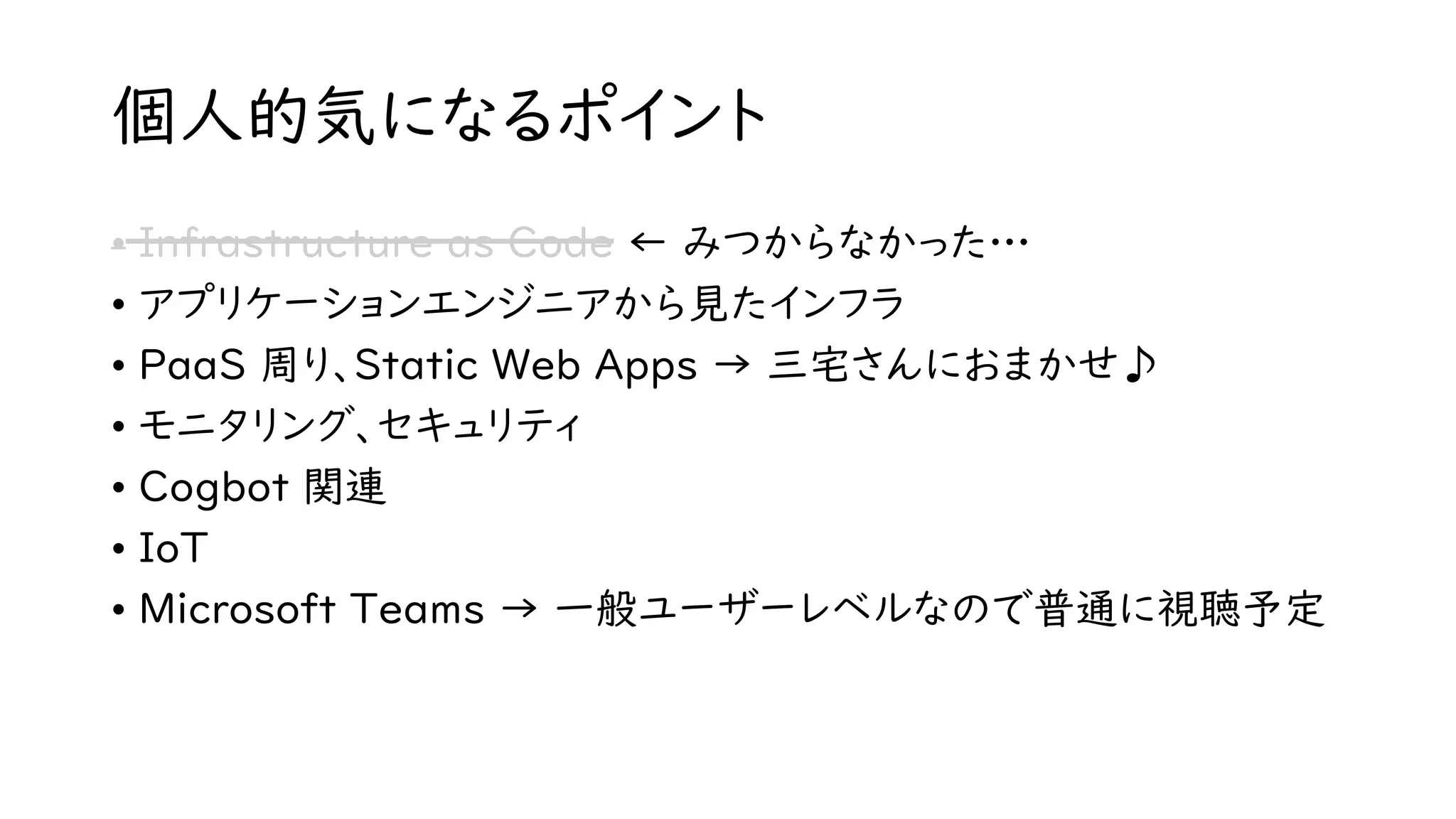 個人的気になるポイント
• Infrastructure as Code ← みつからなかった…
• アプリケーションエンジニアから見たインフラ
• PaaS 周り、Static Web Apps → 三宅さんにおまかせ♪
• モニタリング、セキュリティ
• Cogbot 関連
• IoT
• Microsoft Teams → 一般ユーザーレベルなので普通に視聴予定
 