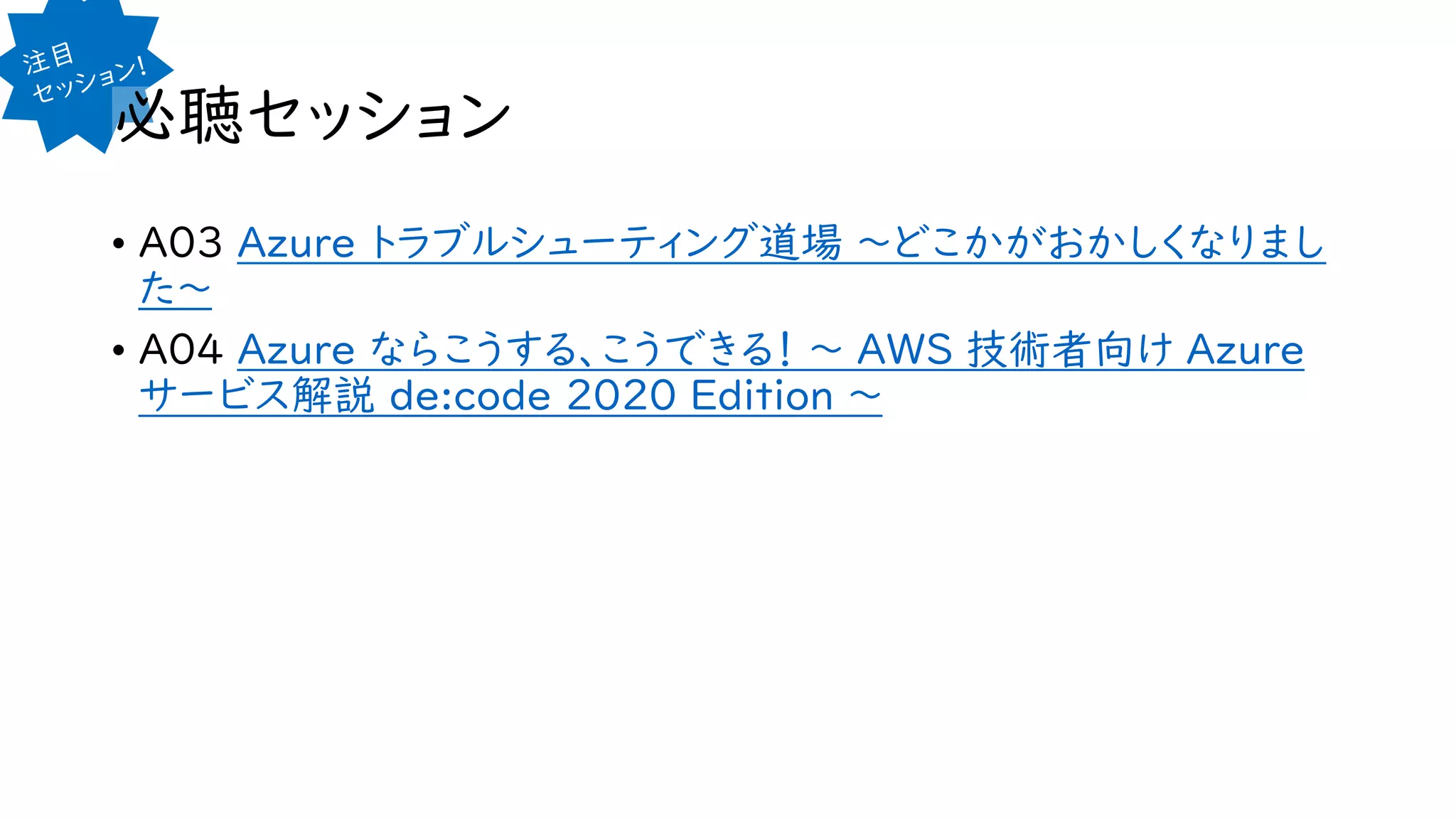 必聴セッション
• A03 Azure トラブルシューティング道場 ～どこかがおかしくなりまし
た～
• A04 Azure ならこうする、こうできる！ ～ AWS 技術者向け Azure
サービス解説 de:code 2020 Edition ～
 