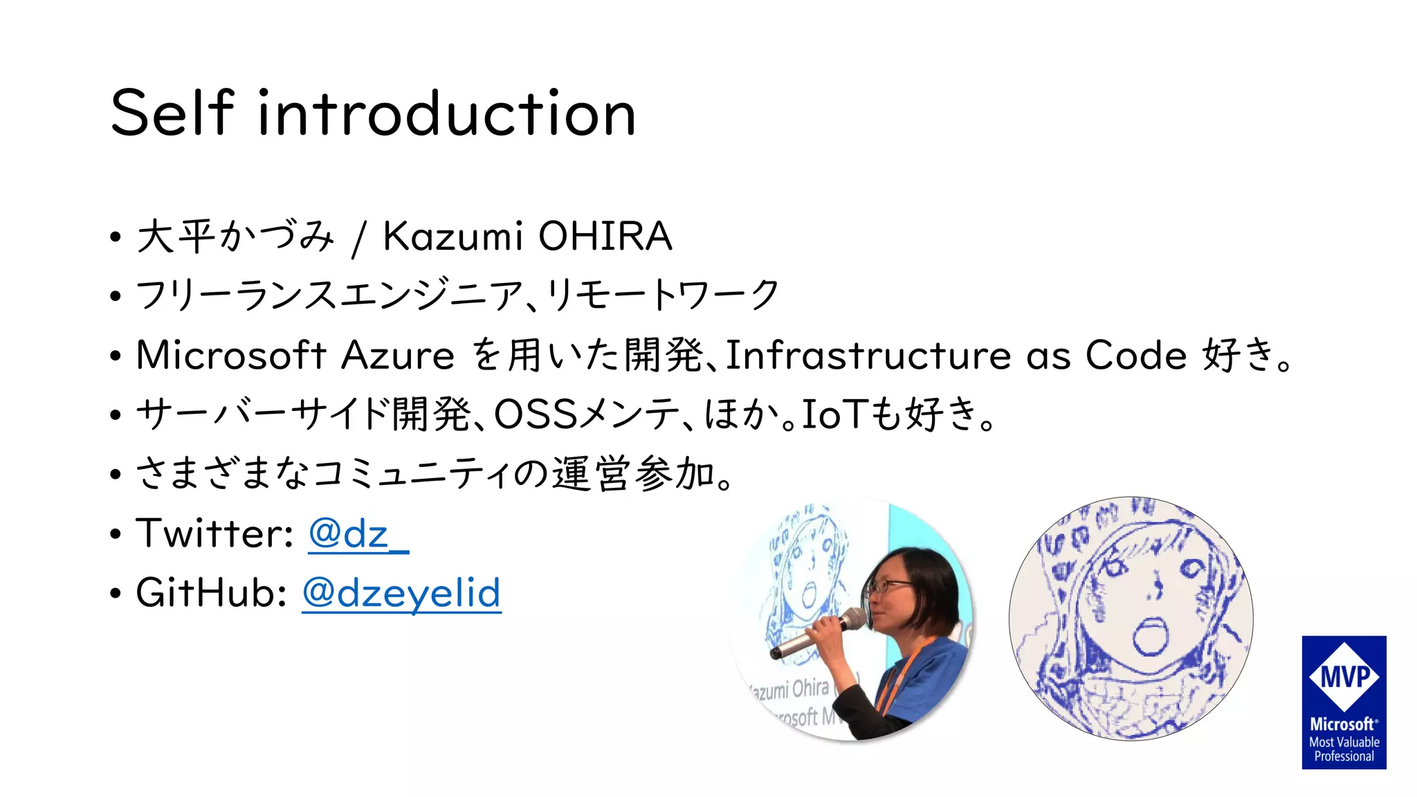 Self introduction
• 大平かづみ / Kazumi OHIRA
• フリーランスエンジニア、リモートワーク
• Microsoft Azure を用いた開発、Infrastructure as Code 好き。
• サーバーサイド開発、OSSメンテ、ほか。IoTも好き。
• さまざまなコミュニティの運営参加。
• Twitter: @dz_
• GitHub: @dzeyelid
 