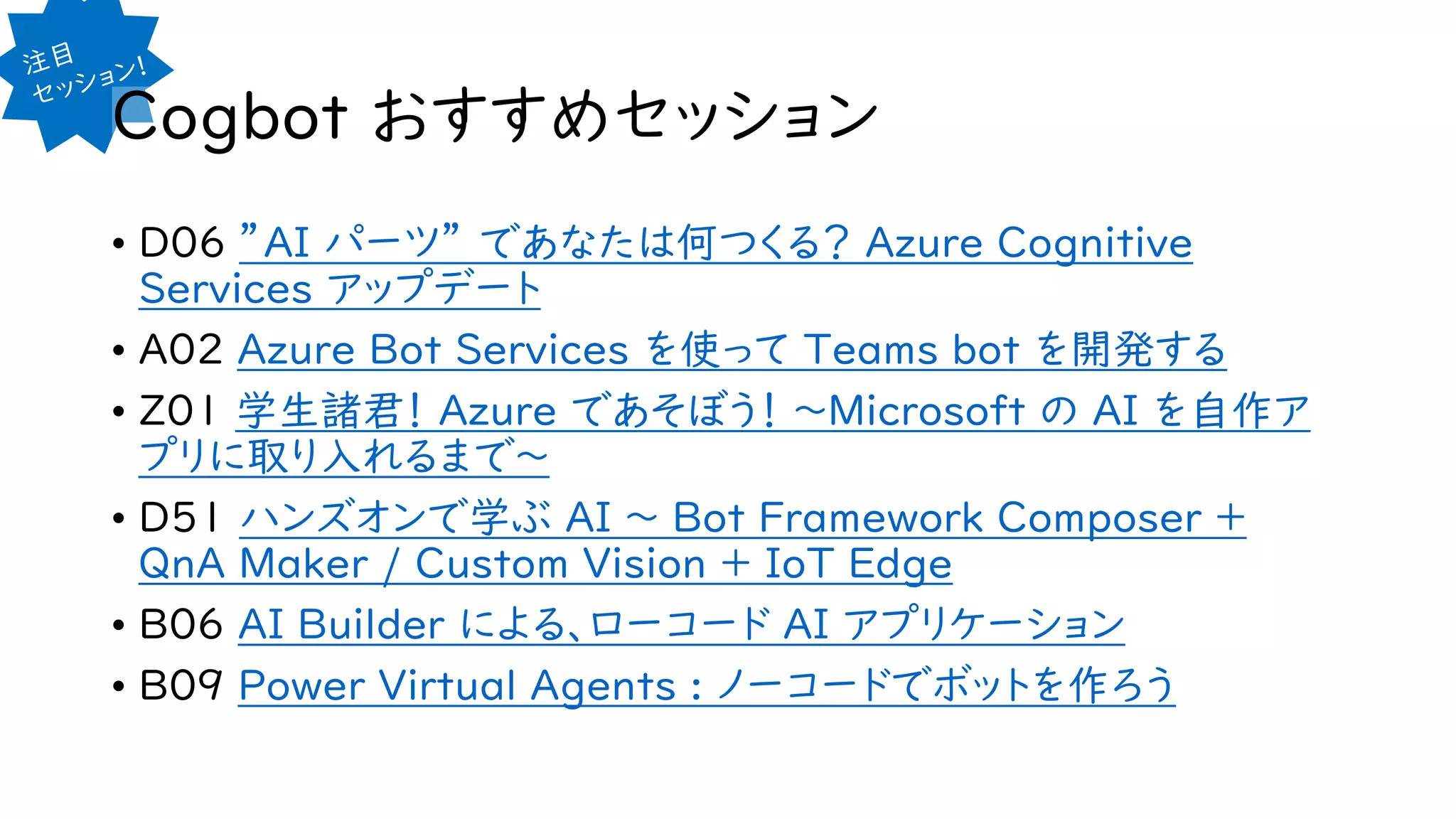 Cogbot おすすめセッション
• D06 ”AI パーツ” であなたは何つくる？ Azure Cognitive
Services アップデート
• A02 Azure Bot Services を使って Teams bot を開発する
• Z01 学生諸君！ Azure であそぼう！ ～Microsoft の AI を自作ア
プリに取り入れるまで～
• D51 ハンズオンで学ぶ AI ～ Bot Framework Composer +
QnA Maker / Custom Vision + IoT Edge
• B06 AI Builder による、ローコード AI アプリケーション
• B09 Power Virtual Agents : ノーコードでボットを作ろう
 