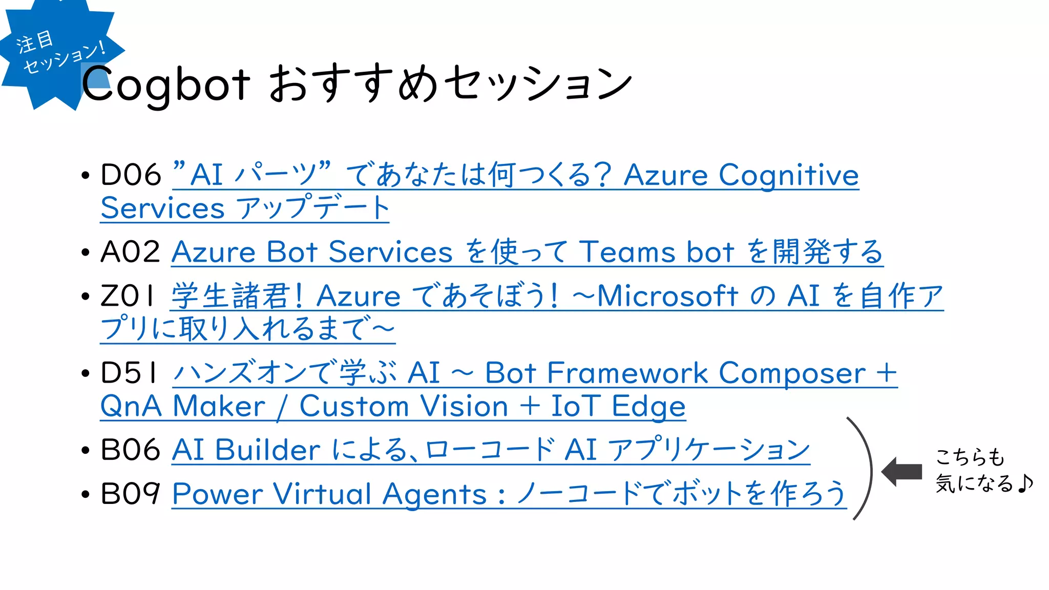 Cogbot おすすめセッション
• D06 ”AI パーツ” であなたは何つくる？ Azure Cognitive
Services アップデート
• A02 Azure Bot Services を使って Teams bot を開発する
• Z01 学生諸君！ Azure であそぼう！ ～Microsoft の AI を自作ア
プリに取り入れるまで～
• D51 ハンズオンで学ぶ AI ～ Bot Framework Composer +
QnA Maker / Custom Vision + IoT Edge
• B06 AI Builder による、ローコード AI アプリケーション
• B09 Power Virtual Agents : ノーコードでボットを作ろう
こちらも
気になる♪
 