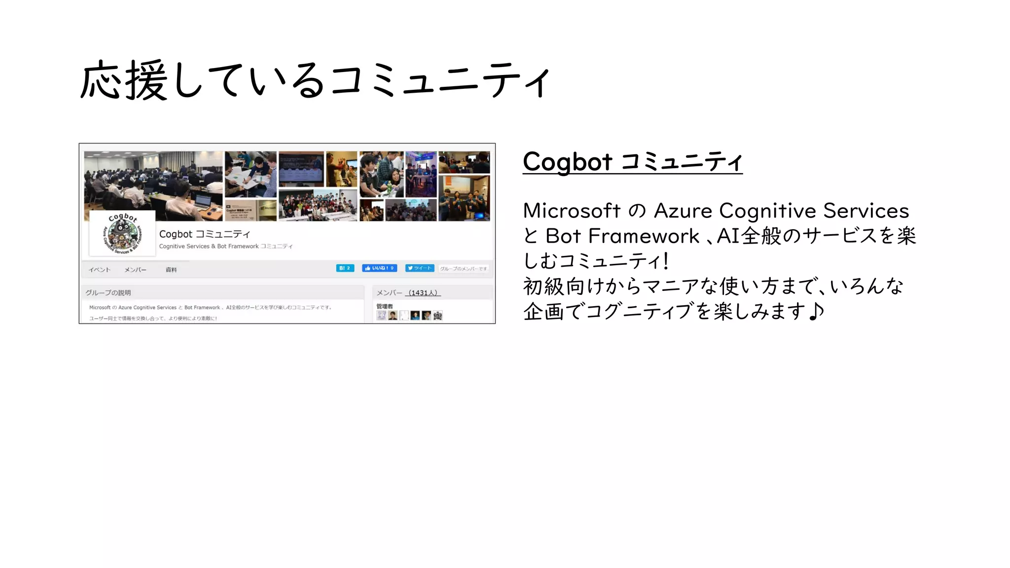 応援しているコミュニティ
Cogbot コミュニティ
Microsoft の Azure Cognitive Services
と Bot Framework 、AI全般のサービスを楽
しむコミュニティ！
初級向けからマニアな使い方まで、いろんな
企画でコグニティブを楽しみます♪
 