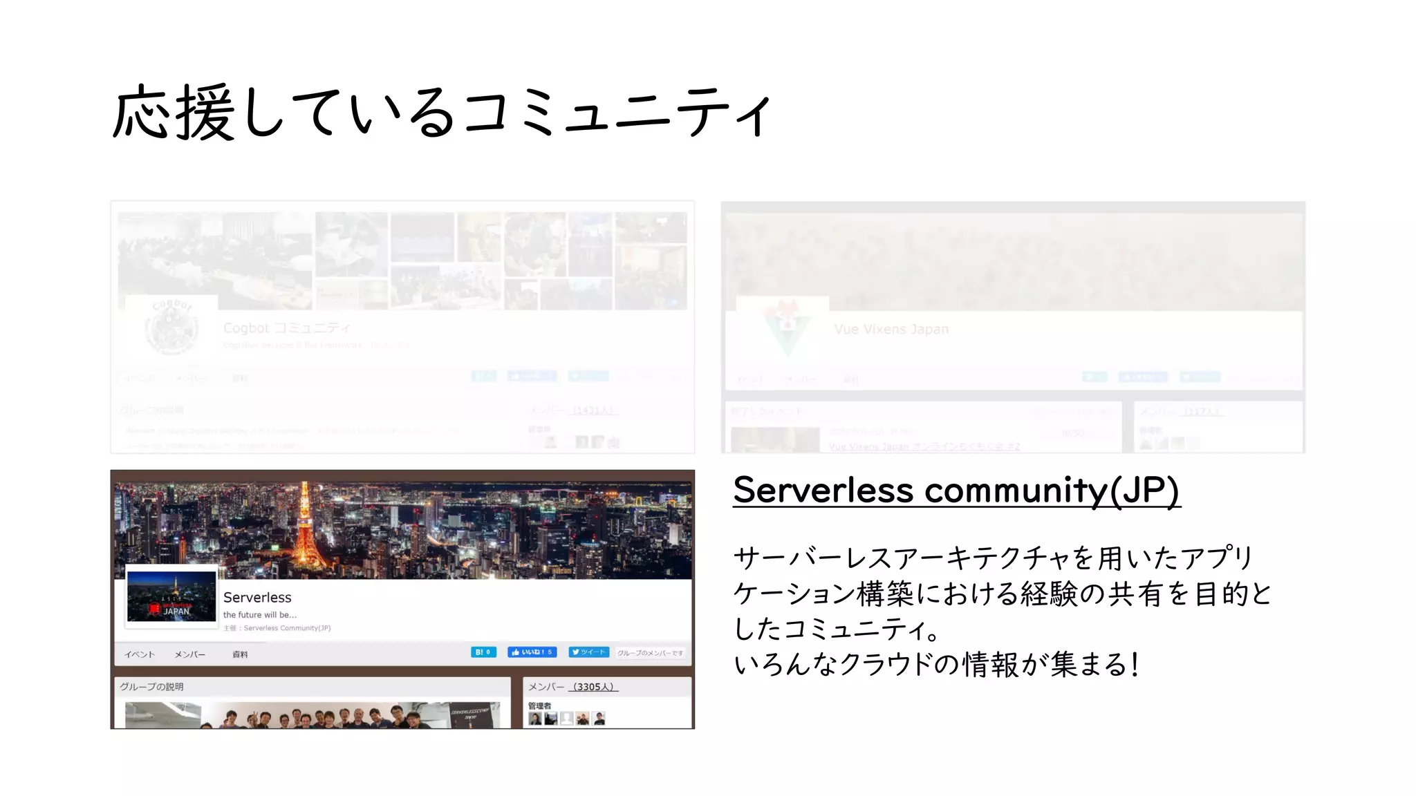 応援しているコミュニティ
Serverless community(JP)
サーバーレスアーキテクチャを用いたアプリ
ケーション構築における経験の共有を目的と
したコミュニティ。
いろんなクラウドの情報が集まる！
 