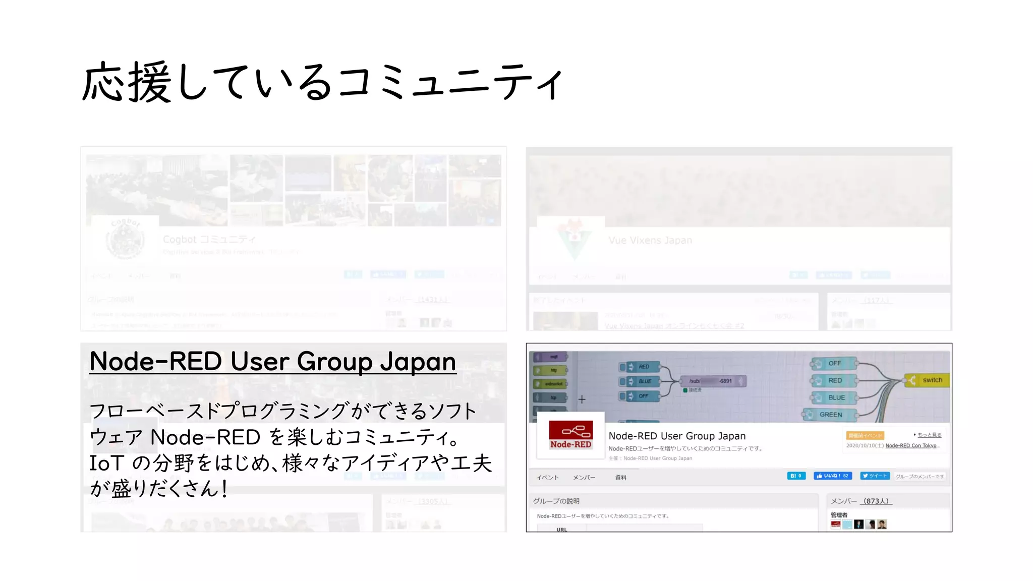 応援しているコミュニティ
Node-RED User Group Japan
フローベースドプログラミングができるソフト
ウェア Node-RED を楽しむコミュニティ。
IoT の分野をはじめ、様々なアイディアや工夫
が盛りだくさん！
 