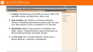 lernOS Memex21
1. Struktur: Die Elemente von lernOS aus Scrum, OKR, GTD
und WOL werden auf Abschnitte, Seiten und
2. Hub-Funktion: Die Inhalte zu einzelnen Elemente
können in OneNote dokumentiert werden oder von dort
(z.B. Next Actions Listen zu Projekten in To-Do oder
3. Multimedia: Neben Texten können in OneNote auch
Bilder, Audio-/Videoaufnahmen sowie Screencasts zur
Wissensdokumentation verwendet werden.
4. In-The-Flow: Die “schnellen Notizen” dienen als In-
Basket (Browser, Taskleiste, Smartphone)
 
