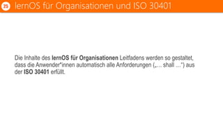 Die Inhalte des lernOS für Organisationen Leitfadens werden so gestaltet,
dass die Anwender*innen automatisch alle Anforderungen („… shall …“) aus
der ISO 30401 erfüllt.
lernOS für Organisationen und ISO 3040125
 