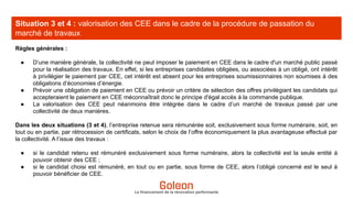 Situation 3 et 4 : valorisation des CEE dans le cadre de la procédure de passation du
marché de travaux
Le financement de la rénovation performante
Règles générales :
● D’une manière générale, la collectivité ne peut imposer le paiement en CEE dans le cadre d'un marché public passé
pour la réalisation des travaux. En effet, si les entreprises candidates obligées, ou associées à un obligé, ont intérêt
à privilégier le paiement par CEE, cet intérêt est absent pour les entreprises soumissionnaires non soumises à des
obligations d’économies d’énergie.
● Prévoir une obligation de paiement en CEE ou prévoir un critère de sélection des offres privilégiant les candidats qui
accepteraient le paiement en CEE méconnaîtrait donc le principe d'égal accès à la commande publique.
● La valorisation des CEE peut néanmoins être intégrée dans le cadre d’un marché de travaux passé par une
collectivité de deux manières.
Dans les deux situations (3 et 4), l’entreprise retenue sera rémunérée soit, exclusivement sous forme numéraire, soit, en
tout ou en partie, par rétrocession de certificats, selon le choix de l’offre économiquement la plus avantageuse effectué par
la collectivité. A l’issue des travaux :
● si le candidat retenu est rémunéré exclusivement sous forme numéraire, alors la collectivité est la seule entité à
pouvoir obtenir des CEE ;
● si le candidat choisi est rémunéré, en tout ou en partie, sous forme de CEE, alors l’obligé concerné est le seul à
pouvoir bénéficier de CEE.
 