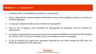 ● L’acheteur public a la possibilité de procéder à un regroupement.
● Dans le regroupement, plusieurs éligibles (collectivités et autres acteurs éligibles) confient à l’un d’entre eux
le rôle de regroupeur.
● Le regroupeur dépose les CEE pour les membres du regroupement.
● Dans ce cas, la signature d'une convention de regroupement est nécessaire entre les membres du
regroupement.
● Un dossier en regroupement ne peut regrouper que des personnes éligibles au dispositif des CEE désignés
par l’article L.221-7 du code de l’énergie, tant pour ses membres que pour le regroupeur.
● Il n’est en revanche pas exigé que le regroupeur demande pour son propre compte des CEE dans une
demande le désignant comme regroupeur.
Situation 6 : Le regroupement
Le financement de la rénovation performante
 