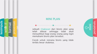 pendahulu
mini
presentati
on
format
whatif
kesimpula
n
sebuah ringkasan dari bisnis plan yang
telah dibuat sehingga tidak akan
menyulitkan bagi orang-orang yang ingin
memahami bisnis plan tersebut.
Cocok untuk rencana bisnis yang tidak
terlalu besar skalanya.
MINI PLAN
 