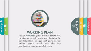 pendahulu
mini
presentati
on
working
whatif
kesimpula
n
WORKING PLAN
sebuah dokumen yang memuat secara rinci
bagaimana sebuah bisnis akan berjalan dan
bersifat pribadi sehingga tidak perlu memuat
hal-hal seperti modal usaha dan juga
keuntungan-keuntungan dari bisnis
 