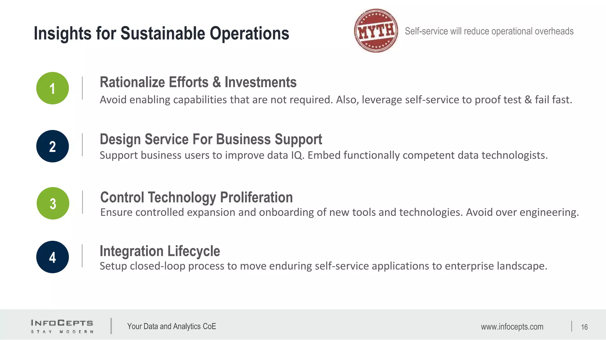 Your Data and Analytics CoE
Insights for Sustainable Operations Self-service will reduce operational overheads
1 Rationalize Efforts & Investments
Avoid enabling capabilities that are not required. Also, leverage self-service to proof test & fail fast.
2
Design Service For Business Support
Support business users to improve data IQ. Embed functionally competent data technologists.
3 Control Technology Proliferation
Ensure controlled expansion and onboarding of new tools and technologies. Avoid over engineering.
4 Integration Lifecycle
Setup closed-loop process to move enduring self-service applications to enterprise landscape.
www.infocepts.com 16
 