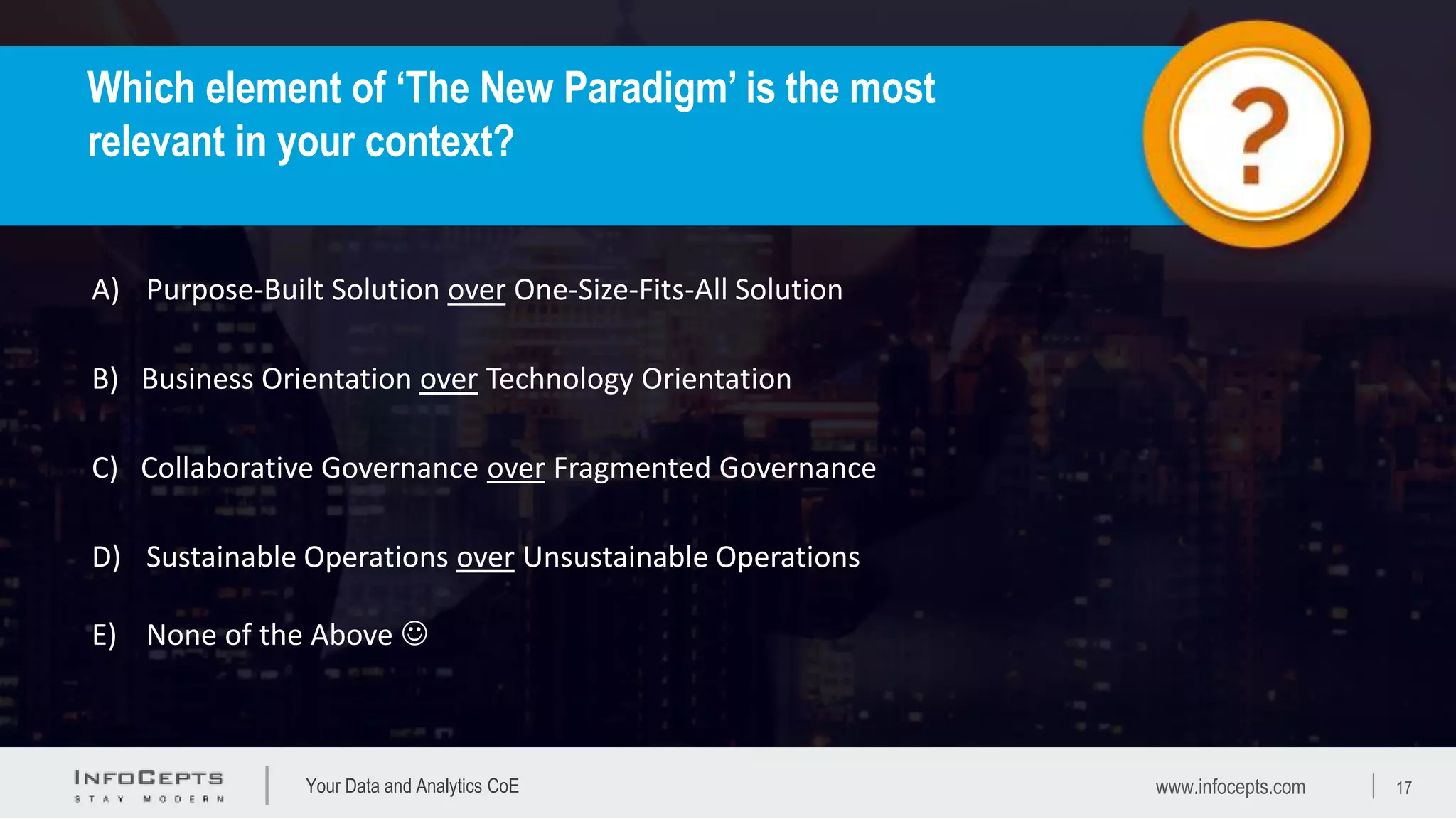 Your Data and Analytics CoE
A) Purpose-Built Solution over One-Size-Fits-All Solution
C) Collaborative Governance over Fragmented Governance
B) Business Orientation over Technology Orientation
D) Sustainable Operations over Unsustainable Operations
E) None of the Above 
Which element of ‘The New Paradigm’ is the most
relevant in your context?
www.infocepts.com 17
 