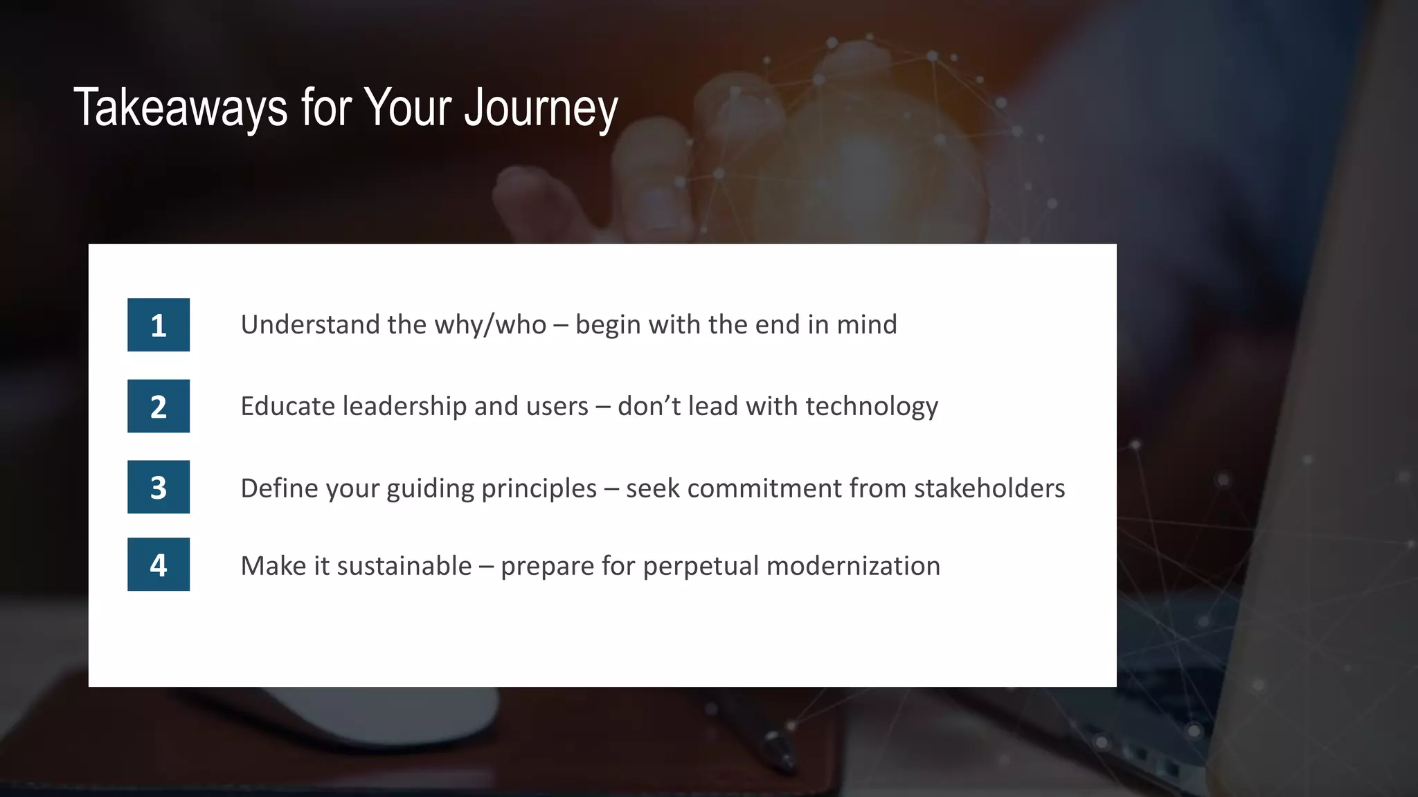 Your Data and Analytics CoE
Takeaways for Your Journey
Understand the why/who – begin with the end in mind1
2 Educate leadership and users – don’t lead with technology
3 Define your guiding principles – seek commitment from stakeholders
4 Make it sustainable – prepare for perpetual modernization
 