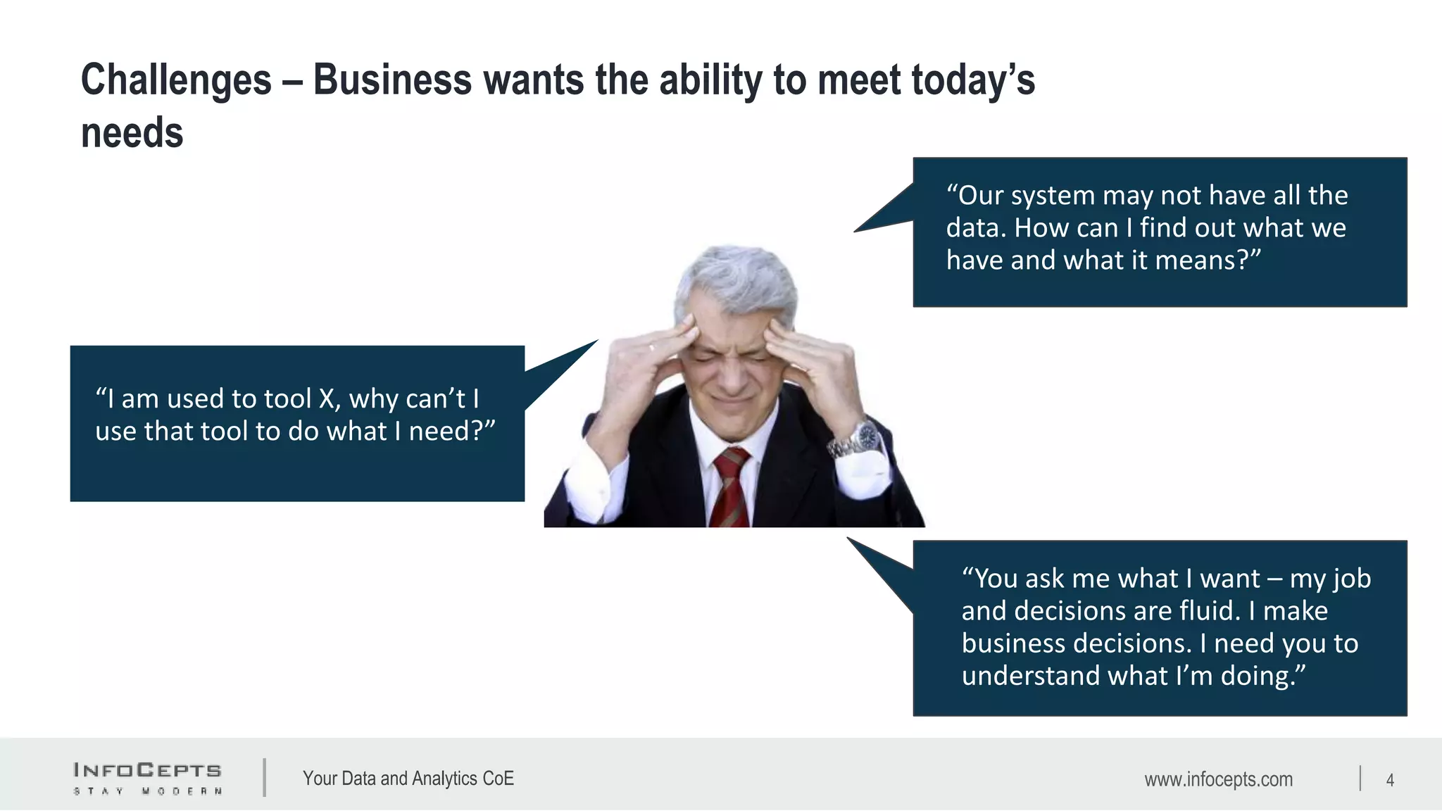 Your Data and Analytics CoE
“New technologies and more
data keeps coming at us. How can
we deal with the pace of change
while keeping the lights on?”
“I am used to tool X, why can’t I
use that tool to do what I need?”
“You ask me what I want – my job
and decisions are fluid. I make
business decisions. I need you to
understand what I’m doing.”
“Our system may not have all the
data. How can I find out what we
have and what it means?”
www.infocepts.com 4
Challenges – Business wants the ability to meet today’s
needs
 