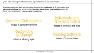 TRANS_DIGITAL_V1 | 18.06.2020
_Para estar prontas para a transformação, alguns desafios devem ser superados
Customer Collaboration
Instead of contract negotiation
Individuals and
INTERACTIONS
Instead of processes and tools
Working Software
Instead of documentation
Responding
to Change
Instead of following a plan
Processos e métodos ágeis vêm ganhando destaque fora dos limites da TI, muito pelos seus
valores e princípios que, em certo grau, permitem que grandes organizações operem de
forma mais parecida com a estrutura de uma startup.
 