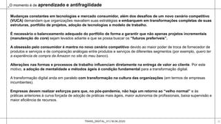 TRANS_DIGITAL_V1 | 18.06.2020 22
Mudanças constantes em tecnologias e mercado consumidor, além dos desafios de um novo cenário competitivo
(VUCA) demandam que organizações reavaliem suas estratégias e embarquem em transformações completas de suas
estruturas, portfólio de projetos, adoção de tecnologias e modelo de trabalho.
É necessário o balanceamento adequado do portfólio de forma a garantir que não apenas projetos incrementais
(manutenção do core) sejam levados adiante e que se possa buscar os “futuros preferíveis”.
A obsessão pelo consumidor é mantra no novo cenário competitivo devido ao maior poder de troca de fornecedor de
produtos e serviços e de comparação análogas entre produtos e serviços de diferentes segmentos (por exemplo, quero ter
a experiência de compra da Amazon no site do meu banco).
Alterações nas formas e processos de trabalho influenciam diretamente na entrega de valor ao cliente. Por este
motivo, a adoção de mentalidade e métodos ágeis é condição fundamental para a transformação digital.
A transformação digital anda em paralelo com transformação na cultura das organizações (em termos de empresas
incumbentes).
Empresas devem realizar esforços para que, no pós-pandemia, não haja um retorno ao “velho normal” e às
práticas anteriores à curva forçada de adoção de práticas mais ágeis, maior autonomia de profissionais, baixa supervisão e
maior eficiência de recursos.
_O momento é de aprendizado e antifragilidade
 