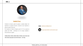 TRANS_DIGITAL_V1 | 18.06.2020 23
OBG ;-)
Facilitador de inovação, gestão de projetos e produtos digitais com
experiência no segmento financeiro. Consultor de User Experience e
gestão de projetos. Ágil Coach.
Pós Graduado em Gestão de Negócios pela FIA –SP e em gestão de
projetos pelo SENAC. Certificações em UX, Inovação, Agilidade e
Gerenciamento de projetos.
Conheça todas a teorias, domine todas as técnicas, mas ao tocar uma
alma humana seja apenas outra alma humana – Carl Jung
andreluizcruz2@gmail.com
https://www.linkedin.com/in/andrecruzpm
André Cruz
 