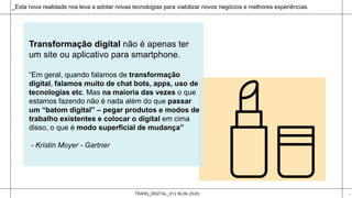 TRANS_DIGITAL_V1 | 18.06.2020 4
_Esta nova realidade nos leva a adotar novas tecnologias para viabilizar novos negócios e melhores experiências
Transformação digital não é apenas ter
um site ou aplicativo para smartphone.
“Em geral, quando falamos de transformação
digital, falamos muito de chat bots, apps, uso de
tecnologias etc. Mas na maioria das vezes o que
estamos fazendo não é nada além do que passar
um “batom digital” – pegar produtos e modos de
trabalho existentes e colocar o digital em cima
disso, o que é modo superficial de mudança”
- Kristin Moyer - Gartner
 