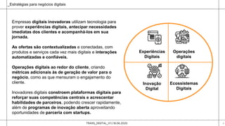TRANS_DIGITAL_V1 | 18.06.2020 6
Experiências
Digitais
Operações
digitais
Ecossistemas
Digitais
Inovação
Digital
Empresas digitais inovadoras utilizam tecnologia para
prover experiências digitais, antecipar necessidades
imediatas dos clientes e acompanhá-los em sua
jornada.
As ofertas são contextualizadas e conectadas, com
produtos e serviços cada vez mais digitais e interações
automatizadas e confiáveis.
Operações digitais ao redor do cliente, criando
métricas adicionais às de geração de valor para o
negócio, como as que mensuram o engajamento do
cliente.
Inovadores digitais constroem plataformas digitais para
reforçar suas competências centrais e acrescentar
habilidades de parceiros, podendo crescer rapidamente,
além de programas de inovação aberta aproveitando
oportunidades de parceria com startups.
_Estratégias para negócios digitais
 