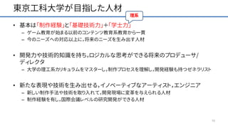 東京工科大学が目指した人材
• 基本は「制作経験」と「基礎技術力」＋「学士力」
– ゲーム教育が始まる以前のコンテンツ教育系教育から一貫
– 今のニーズへの対応以上に，将来のニーズを生み出す人材
• 開発力や技術的知識を持ち，ロジカルな思考ができる将来のプロデューサ/
ディレクタ
– 大学の理工系カリキュラムをマスターし，制作プロセスを理解し，開発経験も持つゼネラリスト
• 新たな表現や技術を生み出せる，イノベーティブなアーティスト，エンジニア
– 新しい制作手法や技術を取り入れて，開発現場に変革を与えられる人材
– 制作経験を有し，国際会議レベルの研究開発ができる人材
10
 