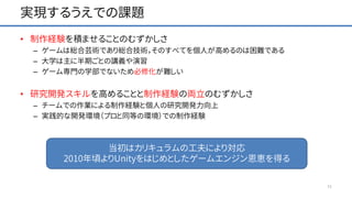実現するうえでの課題
• 制作経験を積ませることのむずかしさ
– ゲームは総合芸術であり総合技術，そのすべてを個人が高めるのは困難である
– 大学は主に半期ごとの講義や演習
– ゲーム専門の学部でないため必修化が難しい
• 研究開発スキルを高めることと制作経験の両立のむずかしさ
– チームでの作業による制作経験と個人の研究開発力向上
– 実践的な開発環境（プロと同等の環境）での制作経験
11
当初はカリキュラムの工夫により対応
2010年頃よりUnityをはじめとしたゲームエンジン恩恵を得る
 