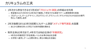 カリキュラムの工夫
• 1年次から参加できるゼミ形式の「プロジェクト演習」の枠組みを利用
– 希望者のみが1年次から3年次まで継続して参加できる演習でゲーム開発教育を実施
– プロデュース，ゲームデザイン，プログラミング，グラフィック，サウンドのどれかを自分の専門
性として選択し追求
• 2年次後期（または3年次前期）にもゲーム演習「メディア専門演習」を設置
– あとから興味を持った学生でも制作経験を積める
• 制作主体は3年次まで，4年次ではR&D主体の「卒業研究」
– 4年次の卒業研究で学会発表レベルの水準のR&Dを目標
– 大学院へ進学しゲーム分野の修士，博士の輩出を目論む
12
 