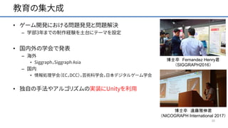 教育の集大成
• ゲーム開発における問題発見と問題解決
– 学部3年までの制作経験を土台にテーマを設定
• 国内外の学会で発表
– 海外
• Siggraph，Siggraph Asia
– 国内
• 情報処理学会（EC，DCC），芸術科学会，日本デジタルゲーム学会
• 独自の手法やアルゴリズムの実装にUnityを利用
20
博士卒 Fernandez Henry君
（SIGGRAPH2016）
博士卒 遠藤雅伸君
（NICOGRAPH International 2017）
 