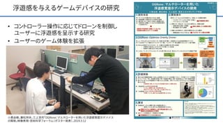 浮遊感を与えるゲームデバイスの研究
• コントローラー操作に応じてドローンを制御し
ユーザーに浮遊感を呈示する研究
• ユーザーのゲーム体験を拡張
22小黒由樹，兼松祥央，三上浩司「OGRone：マルチローターを用いた浮遊感覚提示デバイス
の開発」映像表現・芸術科学フォーラム（ポスター発表），2019.3.12
 