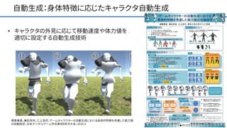 自動生成：身体特徴に応じたキャラクタ自動生成
• キャラクタの外見に応じて移動速度や体力値を
適切に設定する自動生成技術
猪巻美香，兼松祥央，三上浩司，ゲームキャラクターの⾃動⽣成における⾝体的特徴を考慮した能⼒値
の⾃動設定，日本デジタルゲーム学会第9回年次大会，2019.3
 