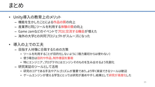 まとめ
• Unity導入の教育上のメリット
– 機能を生かしたことによる作品の質の向上
– 産業界と同じツールを利用する体験の質の向上
– Game Jamなどのイベントでプロと交流する機会が増えた
– 海外の大学との共同プロジェクトがスムーズになった
• 導入の上での工夫
– 目指す人材像に合致するための方策
• ツールを利用することが目的化しないように（極力最初からは使わない）
• 使う場合は目的や作品，制作意図を重視
• 特にエンジニア，プログラマにはエンジンそのものを生み出せるよう先鋭化
– 研究実証のツールとして活用
• 研究のコアである手法やアルゴリズムが重要であり，より早く実装できるツールは歓迎
• ゲームエンジンが使える学生にとっては研究が進めやすく，結果として研究が高度化した
25
 