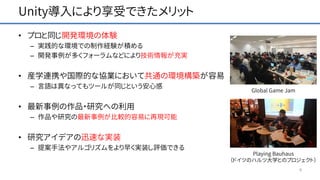 Unity導入により享受できたメリット
• プロと同じ開発環境の体験
– 実践的な環境での制作経験が積める
– 開発事例が多くフォーラムなどにより技術情報が充実
• 産学連携や国際的な協業において共通の環境構築が容易
– 言語は異なってもツールが同じという安心感
• 最新事例の作品・研究への利用
– 作品や研究の最新事例が比較的容易に再現可能
• 研究アイデアの迅速な実装
– 提案手法やアルゴリズムをより早く実装し評価できる
4
Playing Bauhaus
（ドイツのハルツ大学とのプロジェクト）
Global Game Jam
 