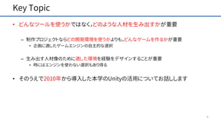 Key Topic
• どんなツールを使うかではなく，どのような人材を生み出すかが重要
– 制作プロジェクトならどの開発環境を使うかよりも，どんなゲームを作るかが重要
• 企画に適したゲームエンジンの自主的な選択
– 生み出す人材像のために適した環境を経験をデザインすることが重要
• 時にはエンジンを使わない選択もあり得る
• そのうえで2010年から導入した本学のUnityの活用についてお話しします
5
 