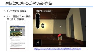 初期（2010年ごろ）のUnity作品
6
• 約3か月の演習授業
• Unity習得のために独自
のテキストを用意
https://www.youtube.com/watch?v=QWPkMR5AXpY&t=78s
 