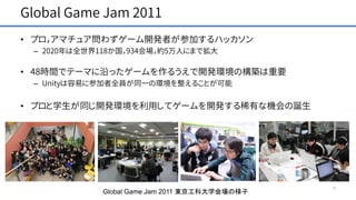 Global Game Jam 2011
7
• プロ，アマチュア問わずゲーム開発者が参加するハッカソン
– 2020年は全世界118か国，934会場，約5万人にまで拡大
• 48時間でテーマに沿ったゲームを作るうえで開発環境の構築は重要
– Unityは容易に参加者全員が同一の環境を整えることが可能
• プロと学生が同じ開発環境を利用してゲームを開発する稀有な機会の誕生
Global Game Jam 2011 東京工科大学会場の様子
 