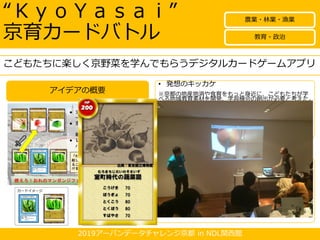 2019アーバンデータチャレンジ京都 in NDL関西館
アイデアの概要
“ＫｙｏＹａｓａｉ”
京育カードバトル
• 発想のキッカケ
※京都の地産地消や食育をもっと身近に、こどもたちが学
べる地域教育素材を開発、学習機会の創出が必要と考えた。
※京都市教育委員会では、「京都ならではの学校教育」と
して、市立小学校で、和食文化や 農業団体等と連携した
食育授業を実施している。（出典：京都市教育委員会Ｈ
Ｐ）身近に、京の伝統野菜に親しみをもってもらうツール
を、今後、学習指導要領改訂で本格導入されるＩＣＴ教育
と絡めて「京育」ツールを開発する。
• こう変わる！
教材として、こどもたちに京都市の伝統文化、地産地消、
食育に対する理解が深まる。
デジタル地域資料として図書館や資料館等公共施設での活
用、イベント等での活用を通じ、こどもからお年寄りまで
手軽に、京野菜を学べ、理解が深まる。（「Japan
Search」、「ＮＤＬデジタルコレクション」登録！）
将来的商用利用の可能性も検討でき、インバウンドなど
グッズの応用も期待できる。
こどもたちに楽しく京野菜を学んでもらうデジタルカードゲームアプリ
教育・政治
農業・林業・漁業
 
