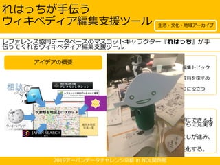 2019アーバンデータチャレンジ京都 in NDL関西館
アイデアの概要
れはっちが手伝う
ウィキペディア編集支援ツール
• 発想のキッカケ
※ウィキペディアの地域に関する未編集トピック
を簡単に見つけたい。
※ウィキペディア編集に役立つ出典資料を探すの
が難しい。
※ウィキペディアタウンのコース作りに役立つ
ツールが欲しい。
• こう変わる！
※ウィキペディアの執筆が気軽にできるよ
うになり、ウィキペディアがさらに充実す
る。
※郷土の文化・資料の掘り起こしが進み、
街の魅力への理解が深まる。
※ウィキペディアタウンが活性化する。
レファレンス協同データベースのマスコットキャラクター『れはっち』が手
伝ってくれるウィキペディア編集支援ツール
生活・文化・地域アーカイブ
 
