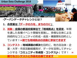 2019アーバンデータチャレンジ京都 in NDL関西館
アーバンデータチャレンジとは？
6
•アーバンデータチャレンジとは？
1. 合言葉は「データの力を、まちの力に」
2. 活動：全国の都道府県単位で「地域拠点」を認定、年間
を通した各種イベント開催を実施し、多様な主体による
持続的なコミュニティの形成・成長・横展開を目的とし
ています！=誰でも地域拠点の活動に参加できます
3. コンテスト：地域課題の解決を目的に、地方自治体・企
業・大学・市民活動組織等が、データを活用してチャレ
ンジする「コミュニティ形成型・コンテスト」です！ =
誰でもコンテストに作品を応募できます
 