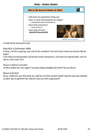 • Gibt Gott eine detaillierte Erklärung?
• Nein, er stellt Hiob dutzende von Fragen!
• mehrheitlich über die Schöpfung
• Kann Hiob antworten?
• siehe Hi 40,4‐5
• Gott zeigt auf seine
absolute Souveränität
Bildquelle: https://es.aleteia.org/
Wie ist die Antwort Gottes an Hiob?
In Hiob 38‐41 Antwortet Gott
Hiob 40,4–5 (Schlachter 2000)
4 Siehe, ich bin zu gering; was soll ich dir erwidern? Ich will meine Hand auf meinen Mund 
legen! 
5 Ich habe einmal geredet und konnte nichts antworten, und noch ein zweites Mal, und ich 
will es nicht mehr tun!
Paulus in Römer 9,14 (SLT)
14 Was wollen wir nun sagen? Ist etwa Ungerechtigkeit bei Gott? Das sei ferne! 
Römer 9,20 (SLT)
20 Ja, o Mensch, wer bist denn du, daß du mit Gott rechten willst? Spricht auch das Gebilde 
zu dem, der es geformt hat: Warum hast du mich so gemacht?
Hiob – Gottes Reden
20.06.2020(c) BIBLE COLLEGE ST. GALLEN, Hansruedi Tremp 10
 