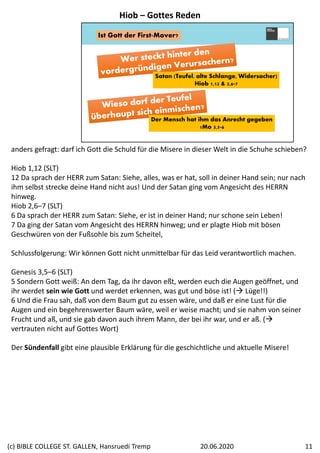 Satan (Teufel, alte Schlange, Widersacher)
Hiob 1,12 & 2,6-7
Ist Gott der First-Mover?
Der Mensch hat ihm das Anrecht gegeben
1Mo 3,5-6
anders gefragt: darf ich Gott die Schuld für die Misere in dieser Welt in die Schuhe schieben?
Hiob 1,12 (SLT)
12 Da sprach der HERR zum Satan: Siehe, alles, was er hat, soll in deiner Hand sein; nur nach 
ihm selbst strecke deine Hand nicht aus! Und der Satan ging vom Angesicht des HERRN 
hinweg.
Hiob 2,6–7 (SLT)
6 Da sprach der HERR zum Satan: Siehe, er ist in deiner Hand; nur schone sein Leben! 
7 Da ging der Satan vom Angesicht des HERRN hinweg; und er plagte Hiob mit bösen 
Geschwüren von der Fußsohle bis zum Scheitel,
Schlussfolgerung: Wir können Gott nicht unmittelbar für das Leid verantwortlich machen.
Genesis 3,5–6 (SLT)
5 Sondern Gott weiß: An dem Tag, da ihr davon eßt, werden euch die Augen geöffnet, und 
ihr werdet sein wie Gott und werdet erkennen, was gut und böse ist! ( Lüge!!)
6 Und die Frau sah, daß von dem Baum gut zu essen wäre, und daß er eine Lust für die 
Augen und ein begehrenswerter Baum wäre, weil er weise macht; und sie nahm von seiner 
Frucht und aß, und sie gab davon auch ihrem Mann, der bei ihr war, und er aß. (
vertrauten nicht auf Gottes Wort)
Der Sündenfall gibt eine plausible Erklärung für die geschichtliche und aktuelle Misere!
Hiob – Gottes Reden
20.06.2020(c) BIBLE COLLEGE ST. GALLEN, Hansruedi Tremp 11
 