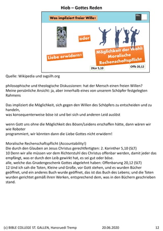 Was impliziert freier Wille?
2Kor 5,10
Offb 20,12
Quelle: Wikipedia und svgsilh.org
philosophische und theologische Diskussionen: hat der Mensch einen freien Willen?
Meine persönliche Ansicht: ja, aber innerhalb eines von unserem Schöpfer festgelegten 
Rahmens
Das impliziert die Möglichkeit, sich gegen den Willen des Schöpfers zu entscheiden und zu 
handeln,
was konsequenterweise böse ist und bei sich und anderen Leid auslöst
wenn Gott uns ohne die Möglichkeit des Bösen/Leidens erschaffen hätte, dann wären wir 
wie Roboter
programmiert, wir könnten dann die Liebe Gottes nicht erwidern!
Moralische Rechenschaftspflicht (Accountability!)
Die durch den Glauben an Jesus Christus gerechtfertigten: 2. Korinther 5,10 (SLT)
10 Denn wir alle müssen vor dem Richterstuhl des Christus offenbar werden, damit jeder das 
empfängt, was er durch den Leib gewirkt hat, es sei gut oder böse.
alle, welche das Gnadengeschenk Gottes abgelehnt haben: Offenbarung 20,12 (SLT)
12 Und ich sah die Toten, Kleine und Große, vor Gott stehen, und es wurden Bücher 
geöffnet, und ein anderes Buch wurde geöffnet, das ist das Buch des Lebens; und die Toten 
wurden gerichtet gemäß ihren Werken, entsprechend dem, was in den Büchern geschrieben 
stand.
Hiob – Gottes Reden
20.06.2020(c) BIBLE COLLEGE ST. GALLEN, Hansruedi Tremp 12
 