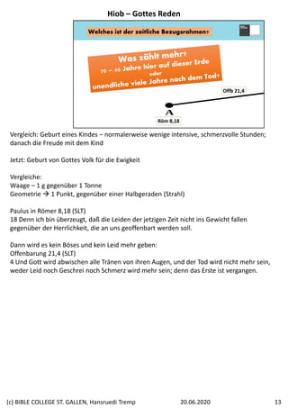 Welches ist der zeitliche Bezugsrahmen?
Offb 21,4
Röm 8,18
Vergleich: Geburt eines Kindes – normalerweise wenige intensive, schmerzvolle Stunden; 
danach die Freude mit dem Kind
Jetzt: Geburt von Gottes Volk für die Ewigkeit
Vergleiche: 
Waage – 1 g gegenüber 1 Tonne
Geometrie  1 Punkt, gegenüber einer Halbgeraden (Strahl)
Paulus in Römer 8,18 (SLT)
18 Denn ich bin überzeugt, daß die Leiden der jetzigen Zeit nicht ins Gewicht fallen 
gegenüber der Herrlichkeit, die an uns geoffenbart werden soll.
Dann wird es kein Böses und kein Leid mehr geben:
Offenbarung 21,4 (SLT)
4 Und Gott wird abwischen alle Tränen von ihren Augen, und der Tod wird nicht mehr sein, 
weder Leid noch Geschrei noch Schmerz wird mehr sein; denn das Erste ist vergangen.
Hiob – Gottes Reden
20.06.2020(c) BIBLE COLLEGE ST. GALLEN, Hansruedi Tremp 13
 