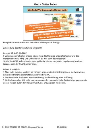 Wie findet Veränderung im Herzen statt?
Jer 17,9‐10
Röm 5,3‐5
Komplexität unseres Herzens braucht es eine separate Predigt:
Zubereitung des Herzens für die Ewigkeit!!
Jeremia 17,9–10 (ZB 2007)
9 Verschlagener als alles andere ist das Herz (Nichts ist so undurchschaubar wie das 
menschliche Herz HfA), und unheilbar ist es, wer kann das verstehen? 
10 Ich, der HERR, erforsche das Herz, prüfe die Nieren, um jedem zu geben nach seinen 
Wegen, nach der Frucht seiner Taten.
Römer 5,3–5 (SLT)
3 Aber nicht nur das, sondern wir rühmen uns auch in den Bedrängnissen, weil wir wissen, 
daß die Bedrängnis standhaftes Ausharren bewirkt, 
4 das standhafte Ausharren aber Bewährung, die Bewährung aber Hoffnung; 
5 die Hoffnung aber läßt nicht zuschanden werden; denn die Liebe Gottes ist ausgegossen in 
unsere Herzen durch den Heiligen Geist, der uns gegeben worden ist.
Hiob – Gottes Reden
20.06.2020(c) BIBLE COLLEGE ST. GALLEN, Hansruedi Tremp 14
 