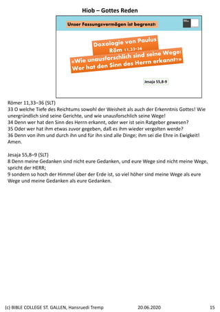 Unser Fassungsvermögen ist begrenzt!
Jesaja 55,8‐9
Römer 11,33–36 (SLT)
33 O welche Tiefe des Reichtums sowohl der Weisheit als auch der Erkenntnis Gottes! Wie 
unergründlich sind seine Gerichte, und wie unausforschlich seine Wege! 
34 Denn wer hat den Sinn des Herrn erkannt, oder wer ist sein Ratgeber gewesen? 
35 Oder wer hat ihm etwas zuvor gegeben, daß es ihm wieder vergolten werde? 
36 Denn von ihm und durch ihn und für ihn sind alle Dinge; ihm sei die Ehre in Ewigkeit! 
Amen.
Jesaja 55,8–9 (SLT)
8 Denn meine Gedanken sind nicht eure Gedanken, und eure Wege sind nicht meine Wege, 
spricht der HERR; 
9 sondern so hoch der Himmel über der Erde ist, so viel höher sind meine Wege als eure 
Wege und meine Gedanken als eure Gedanken.
Hiob – Gottes Reden
20.06.2020(c) BIBLE COLLEGE ST. GALLEN, Hansruedi Tremp 15
 