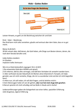 Es ist eine Frage der Beziehung
Hiob 42,2‐6
Röm 8,28
Letzter Hinweis, es geht um die Beziehung zwischen dir und Gott
Kind – Vater – Beziehung
Das Kind kann nicht alles verstehen, glaubt und vertraut aber dem Vater, dass er es gut 
meint.
Römer 8,28 (SLT)
28 Wir wissen aber, daß denen, die Gott lieben, alle Dinge zum Besten dienen, denen, die 
nach dem Vorsatz berufen sind.
Liebe Gottes erwidern
im Glauben
impliziert tiefes Vertrauen
Wie ist es Hiob letztendlich ergangen! 42,1–6 (SLT)
1 Da antwortete Hiob dem HERRN und sprach: 
2 Ich erkenne, daß du alles vermagst, und daß kein Vorhaben dir verwehrt werden kann. 
3 »Wer verfinstert da den Ratschluß mit Worten ohne Erkenntnis?« Fürwahr, ich habe 
geredet, was ich nicht verstehe, Dinge, die mir zu wunderbar sind und die ich nicht begreifen 
kann! 
4 »Höre nun, ich will reden; ich will dich fragen, und du belehre mich!«
5 Vom Hörensagen hatte ich von dir gehört, aber nun hat mein Auge dich gesehen. 
6 Darum spreche ich mich schuldig und tue Buße in Staub und in Asche!
Leidenserfahrungen geben die Gelegenheit von einer tiefen, speziellen Erfahrung
viele Zeugnisse, eigene Erfahrung
Hiob – Gottes Reden
20.06.2020(c) BIBLE COLLEGE ST. GALLEN, Hansruedi Tremp 16
 