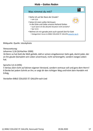 Was nimmst du mit?
• Stehe ich auf der Basis der Gnade?
• Joh 3,16
• Setze ich mein volles Vertrauen 
in die Güte und Liebe unseres Heiland Gottes
• auch wenn ich die aktuelle Situation nicht verstehe?
• Spr 3,5‐6
• Nehme ich mir gerade jetzt auch speziell Zeit für Gott
• Gelegenheit: Kurse im BIBLE COLLEGE ST. GALLEN www.bc‐sg.ch
Bildquelle: Quelle: istockphoto
Voraussetzung:
Johannes 3,16 (Schlachter 2000)
16 Denn so hat Gott die Welt geliebt, daß er seinen eingeborenen Sohn gab, damit jeder, der 
an ihn glaubt (komplett sein Leben anvertraut), nicht verlorengeht, sondern ewiges Leben 
hat.
Sprüche 3,5–6 (HfA)
5 Verlass dich nicht auf deinen eigenen Verstand, sondern vertraue voll und ganz dem Herrn! 
6 Denke bei jedem Schritt an ihn; er zeigt dir den richtigen Weg und krönt dein Handeln mit 
Erfolg.
Vorstellen BIBLE COLLEGE ST. GALLEN nach Lied
Hiob – Gottes Reden
20.06.2020(c) BIBLE COLLEGE ST. GALLEN, Hansruedi Tremp 17
 