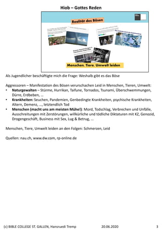 Menschen, Tiere, Umwelt leiden
Als Jugendlicher beschäftigte mich die Frage: Weshalb gibt es das Böse
Aggressoren – Manifestation des Bösen verurschachen Leid in Menschen, Tieren, Umwelt:
• Naturgewalten – Stürme, Hurrikan, Taifune, Tornados, Tsunami, Überschwemmungen, 
Dürre, Erdbeben, …
• Krankheiten: Seuchen, Pandemien, Genbedingte Krankheiten, psychische Krankheiten, 
Altern, Demenz, …, letztendlich Tod
• Menschen (macht uns am meisten Mühe!): Mord, Todschlag, Verbrechen und Unfälle, 
Ausschreitungen mit Zerstörungen, willkürliche und tödliche Diktaturen mit KZ, Genozid, 
Drogengeschäft, Business mit Sex, Lug & Betrug, …
Menschen, Tiere, Umwelt leiden an den Folgen: Schmerzen, Leid
Quellen: nau.ch, www.dw.com, rp‐online.de
Hiob – Gottes Reden
20.06.2020(c) BIBLE COLLEGE ST. GALLEN, Hansruedi Tremp 3
 