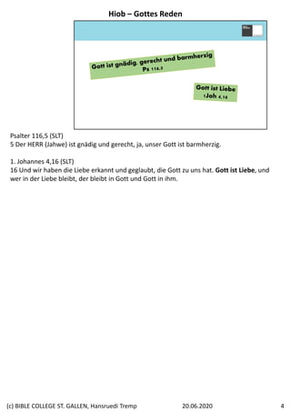 Psalter 116,5 (SLT)
5 Der HERR (Jahwe) ist gnädig und gerecht, ja, unser Gott ist barmherzig.
1. Johannes 4,16 (SLT)
16 Und wir haben die Liebe erkannt und geglaubt, die Gott zu uns hat. Gott ist Liebe, und 
wer in der Liebe bleibt, der bleibt in Gott und Gott in ihm.
Hiob – Gottes Reden
20.06.2020(c) BIBLE COLLEGE ST. GALLEN, Hansruedi Tremp 4
 
