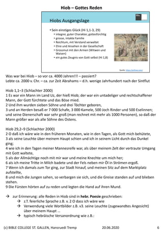 Hiobs Ausgangslage
• Sein einstiges Glück (Hi 1,1‐3, 29)
• integrer, guter Charakter, gottesfürchtig
• grosse, intakte Familie
• Reichtum, mit Verstand verwaltet 
• Ehre und Ansehen in der Gesellschaft
• Grossmut mit den Armen (Witwen und 
Waisen)
• ein gutes Zeugnis von Gott selbst (Hi 1,8)
Quelle: https://arthive.com/
Was war bei Hiob – so vor ca. 4000 Jahren!!! – passiert?
Lebte ca. 2000 v. Chr. – ca. zur Zeit Abrahams – d.h. wenige Jahrhundert nach der Sintflut
Hiob 1,1–3 (Schlachter 2000)
1 Es war ein Mann im Land Uz, der hieß Hiob; der war ein untadeliger und rechtschaffener 
Mann, der Gott fürchtete und das Böse mied. 
2 Und ihm wurden sieben Söhne und drei Töchter geboren, 
3 und an Herden besaß er 7 000 Schafe, 3 000 Kamele, 500 Joch Rinder und 500 Eselinnen; 
und seine Dienerschaft war sehr groß (man rechnet mit mehr als 1000 Personen), so daß der 
Mann größer war als alle Söhne des Ostens.
Hiob 29,2–9 (Schlachter 2000)
2 O daß ich wäre wie in den früheren Monaten, wie in den Tagen, als Gott mich behütete, 
3 als seine Leuchte über meinem Haupt schien und ich in seinem Licht durch das Dunkel 
ging; 
4 wie ich in den Tagen meiner Mannesreife war, als über meinem Zelt der vertraute Umgang 
mit Gott waltete, 
5 als der Allmächtige noch mit mir war und meine Knechte um mich her; 
6 als ich meine Tritte in Milch badete und der Fels neben mir Öl in Strömen ergoß. 
7 Wenn ich damals zum Tor ging, zur Stadt hinauf, und meinen Sitz auf dem Marktplatz 
aufstellte, 
8 und mich die Jungen sahen, so verbargen sie sich, und die Greise standen auf und blieben 
stehen. 
9 Die Fürsten hörten auf zu reden und legten die Hand auf ihren Mund.
 zur Erinnerung: alle Reden in Hiob sind in hebr. Poesie geschrieben:
 z.T. feierliche Sprache z.B. v. 2 O dass ich wäre wie
 Verwendung viele Wortbilder z.B. v3. seine Leuchte (zugewandtes Angesicht) 
über meinem Haupt …
 typisch hebräische Versanordnung wie z.B.:
Hiob – Gottes Reden
20.06.2020(c) BIBLE COLLEGE ST. GALLEN, Hansruedi Tremp 6
 