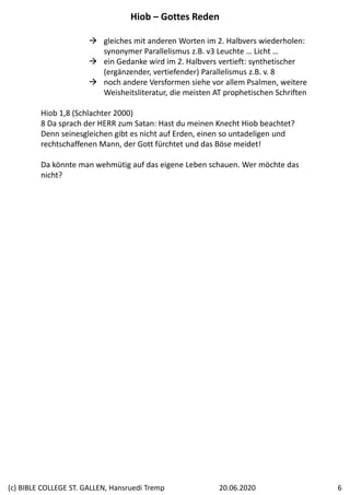  gleiches mit anderen Worten im 2. Halbvers wiederholen: 
synonymer Parallelismus z.B. v3 Leuchte … Licht …
 ein Gedanke wird im 2. Halbvers vertieft: synthetischer 
(ergänzender, vertiefender) Parallelismus z.B. v. 8
 noch andere Versformen siehe vor allem Psalmen, weitere 
Weisheitsliteratur, die meisten AT prophetischen Schriften
Hiob 1,8 (Schlachter 2000)
8 Da sprach der HERR zum Satan: Hast du meinen Knecht Hiob beachtet? 
Denn seinesgleichen gibt es nicht auf Erden, einen so untadeligen und 
rechtschaffenen Mann, der Gott fürchtet und das Böse meidet!
Da könnte man wehmütig auf das eigene Leben schauen. Wer möchte das 
nicht?
Hiob – Gottes Reden
20.06.2020(c) BIBLE COLLEGE ST. GALLEN, Hansruedi Tremp 6
 